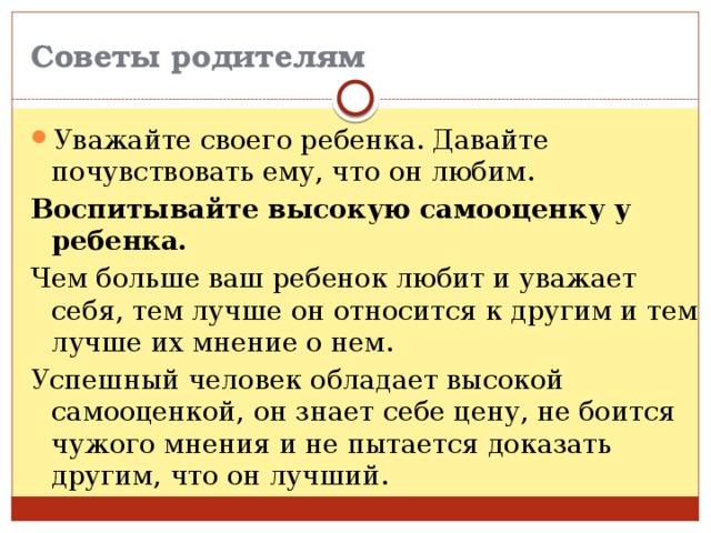 Советы родителям Уважайте своего ребенка. Давайте почувствовать ему, что он любим. Воспитывайте высокую самооценку у ребенка. Чем больше ваш ребенок любит и уважает себя, тем лучше он относится к другим и тем лучше их мнение о нем. Успешный человек обладает высокой самооценкой, он знает себе цену, не боится чужого мнения и не пытается доказать другим, что он лучший. 