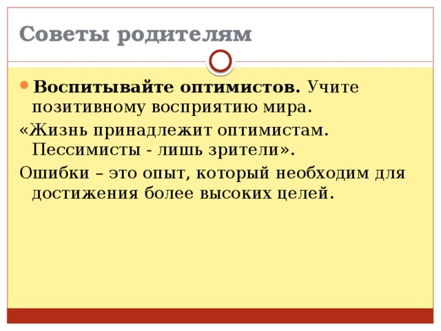 Советы родителям Воспитывайте оптимистов. Учите позитивному восприятию мира. «Жизнь принадлежит оптимистам. Пессимисты - лишь зрители». Ошибки – это опыт, который необходим для достижения более высоких целей. 