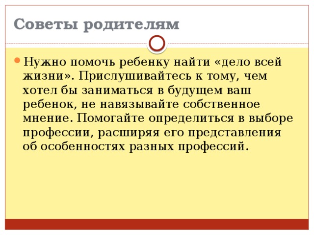 Советы родителям Нужно помочь ребенку найти «дело всей жизни». Прислушивайтесь к тому, чем хотел бы заниматься в будущем ваш ребенок, не навязывайте собственное мнение. Помогайте определиться в выборе профессии, расширяя его представления об особенностях разных профессий. 