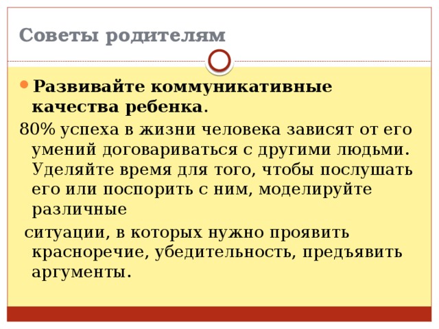 Советы родителям Развивайте коммуникативные качества ребенка . 80% успеха в жизни человека зависят от его умений договариваться с другими людьми. Уделяйте время для того, чтобы послушать его или поспорить с ним, моделируйте различные  ситуации, в которых нужно проявить красноречие, убедительность, предъявить аргументы. 
