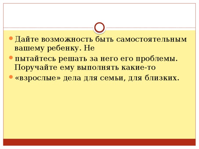 Дайте возможность быть самостоятельным вашему ребенку. Не пытайтесь решать за него его проблемы. Поручайте ему выполнять какие-то «взрослые» дела для семьи, для близких. 