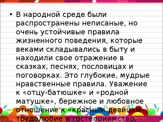 В народной среде были распространены неписаные, но очень устойчивые правила жизненного поведения, которые веками складывались в быту и находили свое отражение в сказках, песнях, пословицах и поговорках. Это глубокие, мудрые нравственные правила. Уважение к «отцу-батюшке» и «родной матушке», бережное и любовное отношение к «красным девицам», трудолюбие и гостеприимство, скромность и мужество, любовь к родине.   