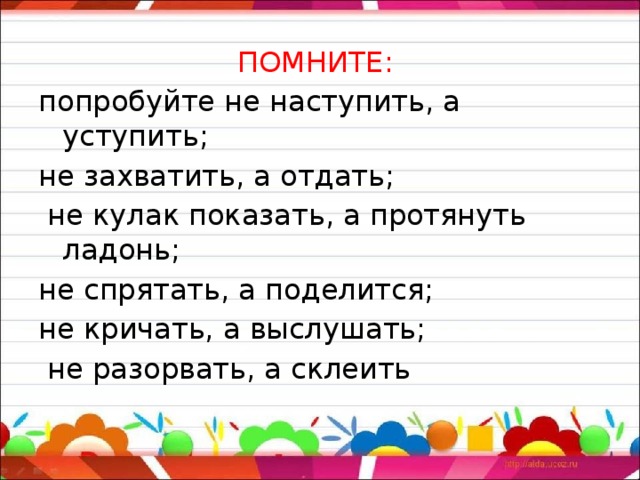 ПОМНИТЕ: попробуйте не наступить, а уступить; не захватить, а отдать;  не кулак показать, а протянуть ладонь; не спрятать, а поделится; не кричать, а выслушать;  не разорвать, а склеить 