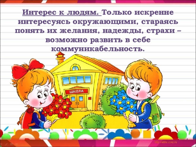 Интерес к людям. Только искренне интересуясь окружающими, стараясь понять их желания, надежды, страхи – возможно развить в себе коммуникабельность. 