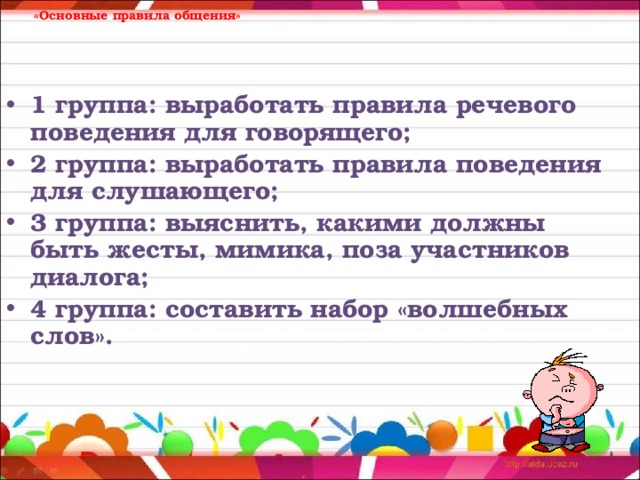      «Основные правила общения» 1 группа: выработать правила речевого поведения для говорящего; 2 группа: выработать правила поведения для слушающего; 3 группа: выяснить, какими должны быть жесты, мимика, поза участников диалога; 4 группа: составить набор «волшебных слов». 