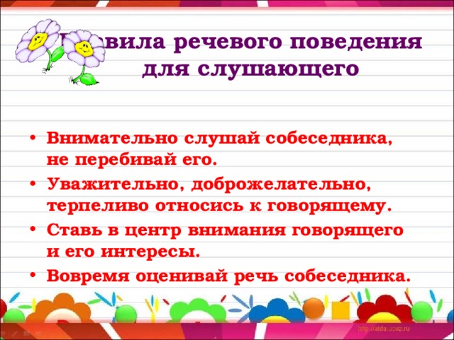  Правила речевого поведения  для слушающего Внимательно слушай собеседника, не перебивай его. Уважительно, доброжелательно, терпеливо относись к говорящему. Ставь в центр внимания говорящего и его интересы. Вовремя оценивай речь собеседника. 