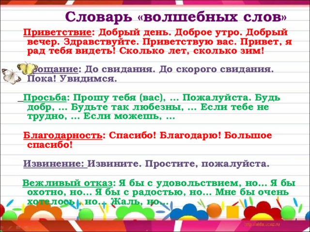  Словарь «волшебных слов»    Приветствие : Добрый день. Доброе утро. Добрый вечер. Здравствуйте. Приветствую вас. Привет, я рад тебя видеть! Сколько лет, сколько зим!  Прощание : До свидания. До скорого свидания. Пока! Увидимся.  Просьба : Прошу тебя (вас), … Пожалуйста. Будь добр, … Будьте так любезны, … Если тебе не трудно, … Если можешь, …  Благодарность : Спасибо! Благодарю! Большое спасибо!  Извинение: Извините. Простите, пожалуйста.  Вежливый отказ : Я бы с удовольствием, но… Я бы охотно, но… Я бы с радостью, но… Мне бы очень хотелось , но… Жаль, но… 
