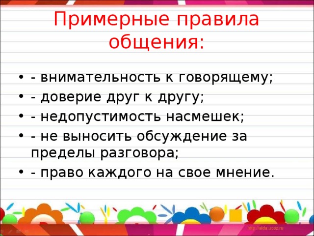 Примерные правила общения:   - внимательность к говорящему; - доверие друг к другу; - недопустимость насмешек; - не выносить обсуждение за пределы разговора; - право каждого на свое мнение. 