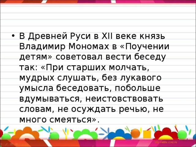 В Древней Руси в XII веке князь Владимир Мономах в «Поучении детям» советовал вести беседу так: «При старших молчать, мудрых слушать, без лукавого умысла беседовать, побольше вдумываться, неистовствовать словам, не осуждать речью, не много смеяться».  