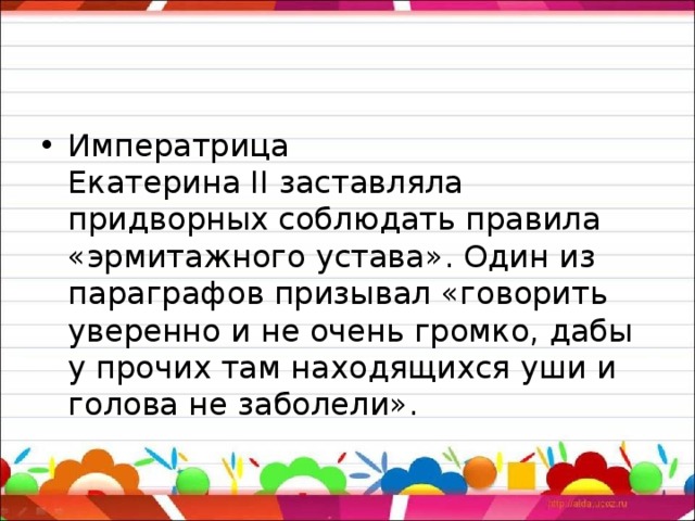 Императрица Екатерина II заставляла придворных соблюдать правила «эрмитажного устава». Один из параграфов призывал «говорить уверенно и не очень громко, дабы у прочих там находящихся уши и голова не заболели». 