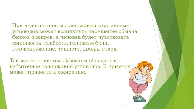 При недостаточном содержании в организме углеводов может возникнуть нарушение обмена белков и жиров, а человек будет чувствовать сонливость, слабость, головные боли, головокружение, тошноту, дрожь, голод. Так же негативным эффектом обладает и избыточное содержание углеводов. К примеру может привести к ожирению. 