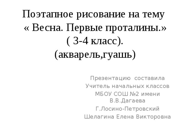 Поэтапное рисование на тему  « Весна. Первые проталины.»  ( 3-4 класс).  (акварель,гуашь) Презентацию составила Учитель начальных классов МБОУ СОШ №2 имени В.В.Дагаева Г.Лосино-Петровский Шелагина Елена Викторовна 