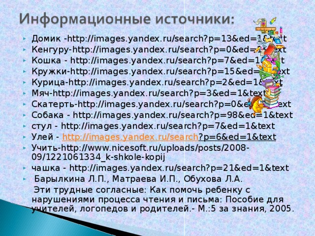 Домик - http :// images . yandex . ru / search ? p =13& ed =1& text Кенгуру- http :// images . yandex . ru / search ? p =0& ed =1& text Кошка - http :// images . yandex . ru / search ? p =7& ed =1& text Кружки- http :// images . yandex . ru / search ? p =15& ed =1& text Курица- http :// images . yandex . ru / search ? p =2& ed =1& text Мяч- http :// images . yandex . ru / search ? p =3& ed =1& text Скатерть -http://images.yandex.ru/search?p=0&ed=1&text Собака - http :// images . yandex . ru / search ? p =98& ed =1& text стул - http :// images . yandex . ru / search ? p =7& ed =1& text Улей - http :// images . yandex . ru / search ? p =6& ed =1& text  Учить- http :// www . nicesoft . ru / uploads / posts /2008-09/1221061334_ k - shkole - kopij чашка - http :// images . yandex . ru / search ? p =21& ed =1& text   Барылкина Л.П., Матраева И.П., Обухова Л.А.  Эти трудные согласные: Как помочь ребенку с нарушениями процесса чтения и письма: Пособие для учителей, логопедов и родителей.- М.:5 за знания, 2005.  