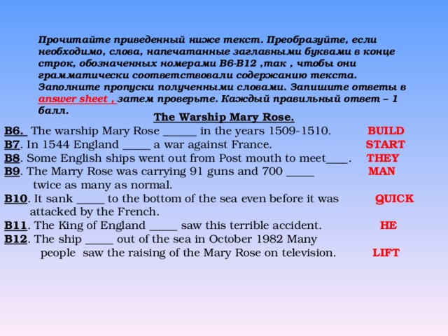 Прочитайте приведенный ниже текст. Преобразуйте, если необходимо, слова, напечатанные заглавными буквами в конце строк, обозначенных номерами B6 - B 1 2 ,так , чтобы они грамматически соответствовали содержанию текста. Заполните пропуски полученными словами. Запишите ответы в  answer sheet , затем проверьте. Каждый правильный ответ – 1 балл.    The Warship Mary Rose. B6. The warship Mary Rose ______ in the years 1509-1510. BUILD B7 . In 1544 England _____ a war against France. START B8 . Some English ships went out from Post mouth to meet____.  THEY B9 . The Marry Rose was carrying 91 guns and 700 _____  MAN  twice as many as normal. B10 . It sank _____ to the bottom of the sea even before it was  QUICK  attacked by the French. B11 . The King of England _____ saw this terrible accident. HE B12 . The ship _____ out of the sea in October 1982 Many  people saw the raising of the Mary Rose on television.  LIF Т  