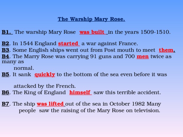  The Warship Mary Rose. B1. The warship Mary Rose  was built  in the years 1509-1510. B2 . In 1544 England started a war against France. B3 . Some English ships went out from Post mouth to meet  them . B4 . The Marry Rose was carrying 91 guns and 700  men twice as many as  normal. B5 . It sank  quickly to the bottom of the sea even before it was     attacked by the French. B6 . The King of England  himself saw this terrible accident. B7 . The ship was lifted  out of the sea in October 1982 Many  people saw the raising of the Mary Rose on television.  