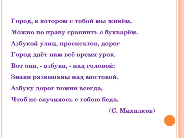 Город, в котором с тобой мы живём, Можно по праву сравнить с букварём. Азбукой улиц, проспектов, дорог Город даёт нам всё время урок. Вот она, - азбука, - над головой: Знаки развешаны над мостовой. Азбуку дорог помни всегда, Чтоб не случилось с тобою беда.  (С. Михалков)      