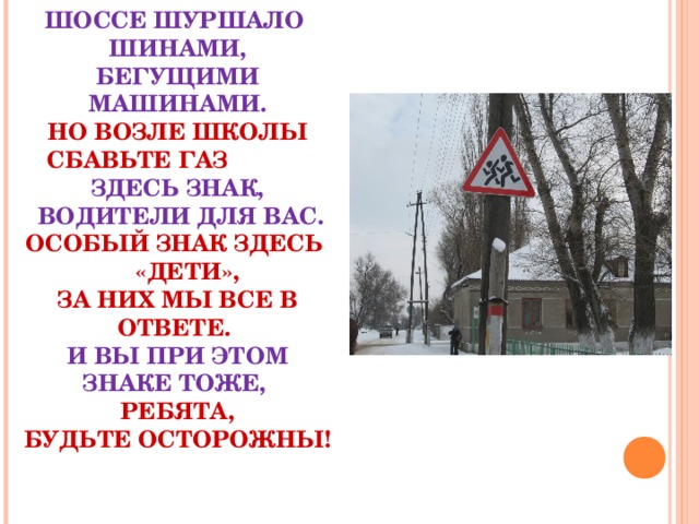 ШОССЕ ШУРШАЛО ШИНАМИ,  БЕГУЩИМИ МАШИНАМИ.  НО ВОЗЛЕ ШКОЛЫ СБАВЬТЕ ГАЗ  ЗДЕСЬ ЗНАК,  ВОДИТЕЛИ ДЛЯ ВАС.  ОСОБЫЙ ЗНАК ЗДЕСЬ «ДЕТИ»,  ЗА НИХ МЫ ВСЕ В ОТВЕТЕ.  И ВЫ ПРИ ЭТОМ ЗНАКЕ ТОЖЕ,  РЕБЯТА,  БУДЬТЕ ОСТОРОЖНЫ!    