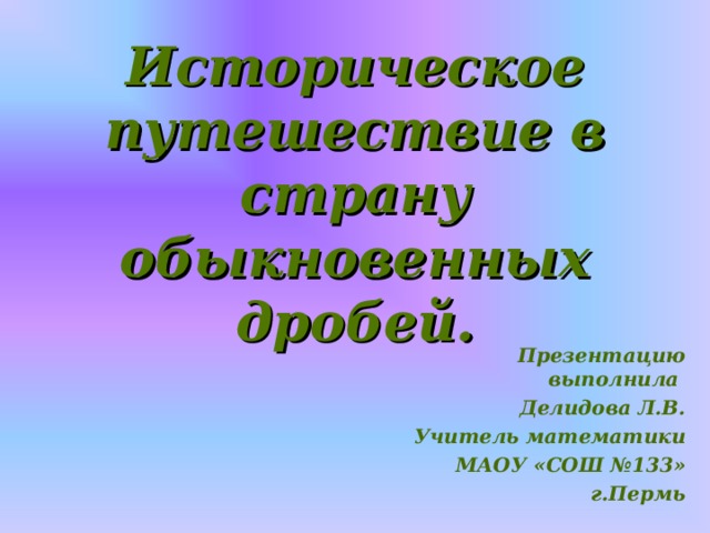 Историческое путешествие в страну обыкновенных дробей. Презентацию выполнила Делидова Л.В. Учитель математики МАОУ «СОШ №133» г.Пермь