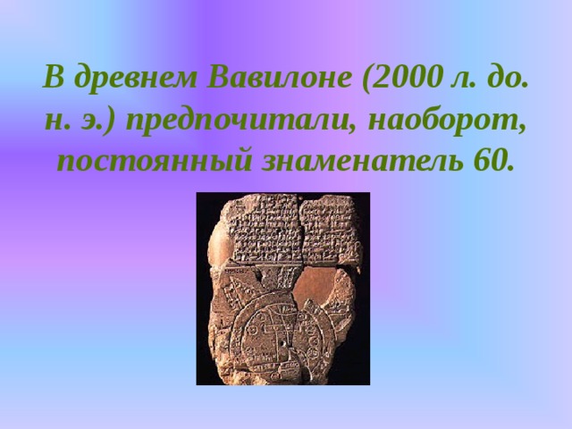 В древнем Вавилоне (2000 л. до. н. э.) предпочитали, наоборот, постоянный знаменатель 60.