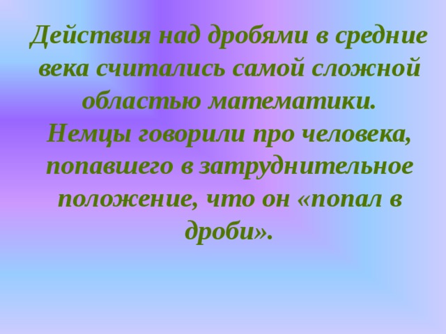 Действия над дробями в средние века считались самой сложной областью математики.  Немцы говорили про человека, попавшего в затруднительное положение, что он «попал в дроби».