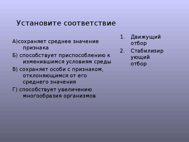 Установите соответствие Движущий отбор Стабилизирующий отбор А)сохраняет среднее значение признака Б) способствует приспособлению к изменившимся условиям среды В) сохраняет особи с признаком, отклоняющимся от его среднего значения Г) способствует увеличению многообразия организмов 