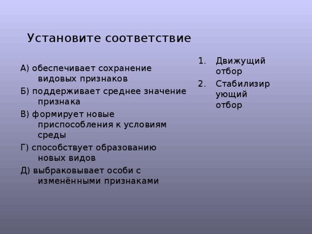 Установите соответствие Движущий отбор Стабилизирующий отбор А) обеспечивает сохранение видовых признаков Б) поддерживает среднее значение признака В) формирует новые приспособления к условиям среды Г) способствует образованию новых видов Д) выбраковывает особи с изменёнными признаками 