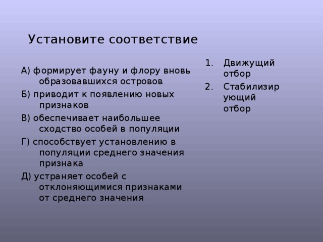 Установите соответствие Движущий отбор Стабилизирующий отбор А) формирует фауну и флору вновь образовавшихся островов Б) приводит к появлению новых признаков В) обеспечивает наибольшее сходство особей в популяции Г) способствует установлению в популяции среднего значения признака Д) устраняет особей с отклоняющимися признаками от среднего значения 