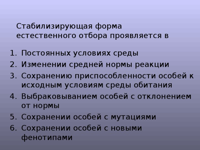 Стабилизирующая форма естественного отбора проявляется в Постоянных условиях среды Изменении средней нормы реакции Сохранению приспособленности особей к исходным условиям среды обитания Выбраковыванием особей с отклонением от нормы Сохранении особей с мутациями Сохранении особей с новыми фенотипами 