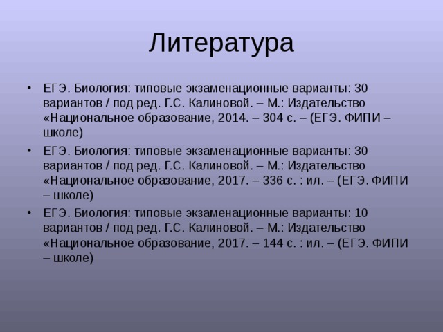 Литература ЕГЭ. Биология: типовые экзаменационные варианты: 30 вариантов  /  под ред. Г.С. Калиновой. – М.: Издательство «Национальное образование, 2014. – 304 с. – (ЕГЭ. ФИПИ – школе) ЕГЭ. Биология: типовые экзаменационные варианты: 30 вариантов  /  под ред. Г.С. Калиновой. – М.: Издательство «Национальное образование, 2017. – 336 с. : ил. – (ЕГЭ. ФИПИ – школе) ЕГЭ. Биология: типовые экзаменационные варианты: 1 0 вариантов  /  под ред. Г.С. Калиновой. – М.: Издательство «Национальное образование, 2017. – 144 с. : ил. – (ЕГЭ. ФИПИ – школе)  