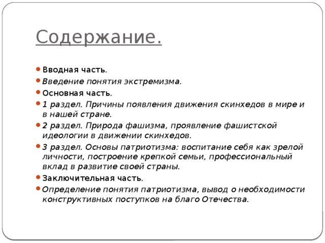 Содержание. Вводная часть. Введение понятия экстремизма. Основная часть. 1 раздел. Причины появления движения скинхедов в мире и в нашей стране. 2 раздел. Природа фашизма, проявление фашистской идеологии в движении скинхедов. 3 раздел. Основы патриотизма: воспитание себя как зрелой личности, построение крепкой семьи, профессиональный вклад в развитие своей страны. Заключительная часть. Определение понятия патриотизма, вывод о необходимости конструктивных поступков на благо Отечества. 