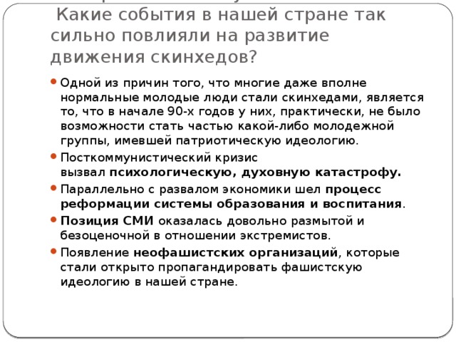 Что привело к этому?  Какие события в нашей стране так сильно повлияли на развитие движения скинхедов? Одной из причин того, что многие даже вполне нормальные молодые люди стали скинхедами, является то, что в начале 90-х годов у них, практически, не было возможности стать частью какой-либо молодежной группы, имевшей патриотическую идеологию. Посткоммунистический кризис вызвал  психологическую, духовную катастрофу. Параллельно с развалом экономики шел  процесс реформации системы образования и воспитания . Позиция СМИ  оказалась довольно размытой и безоценочной в отношении экстремистов. Появление  неофашистских организаций , которые стали открыто пропагандировать фашистскую идеологию в нашей стране. 