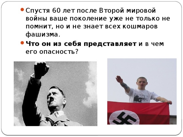 Спустя 60 лет после Второй мировой войны ваше поколение уже не только не помнит, но и не знает всех кошмаров фашизма.   Что он из себя представляет  и в чем его опасность? 