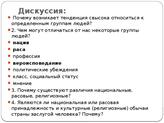 Дискуссия:    Почему возникает тенденция свысока относиться к определенным группам людей? 2. Чем могут отличаться от нас некоторые группы людей?   нация   раса   профессия   вероисповедание   политические убеждения   класс, социальный статус   мнение 3. Почему существуют различия национальные, расовые, религиозные? 4. Являются ли национальная или расовая принадлежность и культурные (религиозные) обычаи страны заслугой человека? Почему? 