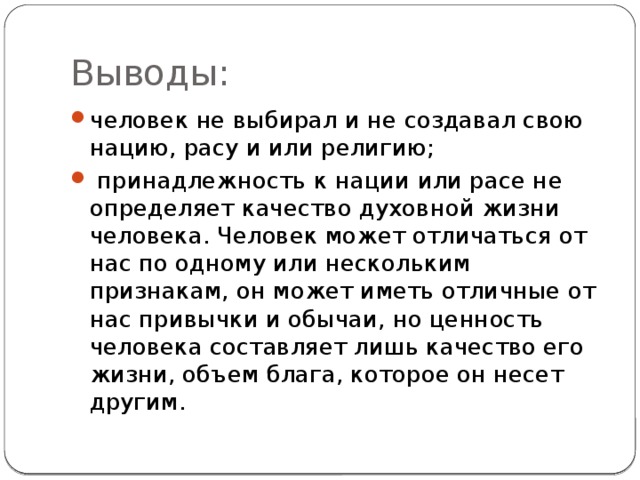 Выводы: человек не выбирал и не создавал свою нацию, расу и или религию;  принадлежность к нации или расе не определяет качество духовной жизни человека. Человек может отличаться от нас по одному или нескольким признакам, он может иметь отличные от нас привычки и обычаи, но ценность человека составляет лишь качество его жизни, объем блага, которое он несет другим. 