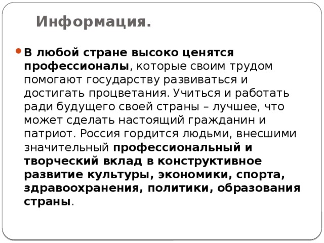 Информация.   В любой стране высоко ценятся профессионалы , которые своим трудом помогают государству развиваться и достигать процветания. Учиться и работать ради будущего своей страны – лучшее, что может сделать настоящий гражданин и патриот. Россия гордится людьми, внесшими значительный  профессиональный и творческий вклад в конструктивное развитие культуры, экономики, спорта, здравоохранения, политики, образования страны . 