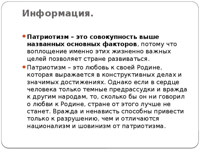 Информация.   Патриотизм – это совокупность выше названных основных факторов , потому что воплощение именно этих жизненно важных целей позволяет стране развиваться. Патриотизм – это любовь к своей Родине, которая выражается в конструктивных делах и значимых достижениях. Однако если в сердце человека только темные предрассудки и вражда к другим народам, то, сколько бы он ни говорил о любви к Родине, стране от этого лучше не станет. Вражда и ненависть способны привести только к разрушению, чем и отличаются национализм и шовинизм от патриотизма. 