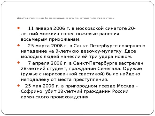       Давайте вспомним хотя бы совсем недавние события, которые потрясли всю страну:         11 января 2006 г. в московской синагоге 20-летний москвич нанес ножевые ранения восьмерым прихожанам.       25 марта 2006 г. в Санкт-Петербурге совершено нападение на 9-летнюю девочку-мулатку. Двое молодых людей нанесли ей три удара ножом.       7 апреля 2006 г. в Санкт-Петербурге застрелен 28-летний студент, гражданин Сенегала. Оружие (ружье с нарисованной свастикой) было найдено неподалеку от места преступления.     25 мая 2006 г. в пригородном поезде Москва – Софрино  убит 19-летний гражданин России армянского происхождения. 