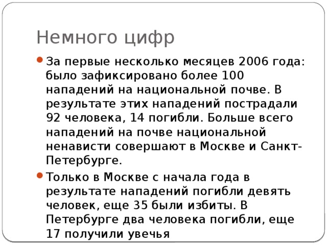 Немного цифр За первые несколько месяцев 2006 года: было зафиксировано более 100 нападений на национальной почве. В результате этих нападений пострадали 92 человека, 14 погибли. Больше всего нападений на почве национальной ненависти совершают в Москве и Санкт-Петербурге. Только в Москве с начала года в результате нападений погибли девять человек, еще 35 были избиты. В Петербурге два человека погибли, еще 17 получили увечья 