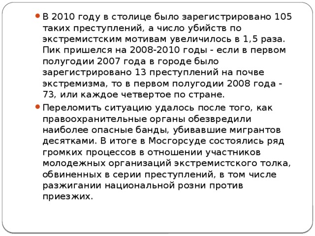 В 2010 году в столице было зарегистрировано 105 таких преступлений, а число убийств по экстремистским мотивам увеличилось в 1,5 раза. Пик пришелся на 2008-2010 годы - если в первом полугодии 2007 года в городе было зарегистрировано 13 преступлений на почве экстремизма, то в первом полугодии 2008 года - 73, или каждое четвертое по стране. Переломить ситуацию удалось после того, как правоохранительные органы обезвредили наиболее опасные банды, убивавшие мигрантов десятками. В итоге в Мосгорсуде состоялись ряд громких процессов в отношении участников молодежных организаций экстремистского толка, обвиненных в серии преступлений, в том числе разжигании национальной розни против приезжих. 