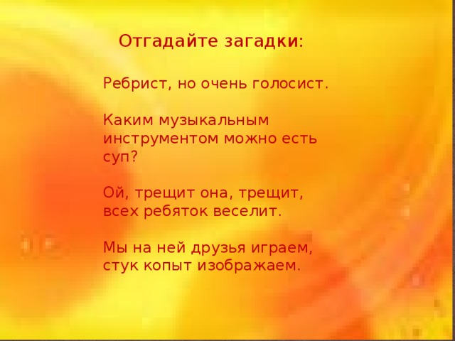 Отгадайте загадки:   Ребрист, но очень голосист.   Каким музыкальным инструментом можно есть суп? Ой, трещит она, трещит, всех ребяток веселит. Мы на ней друзья играем, стук копыт изображаем. 