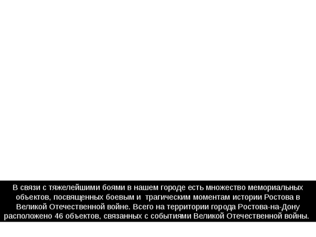 В связи с тяжелейшими боями в нашем городе есть множество мемориальных объектов, посвященных боевым и  трагическим моментам истории Ростова в Великой Отечественной войне. Всего на территории города Ростова-на-Дону расположено 46 объектов, связанных с событиями Великой Отечественной войны. 