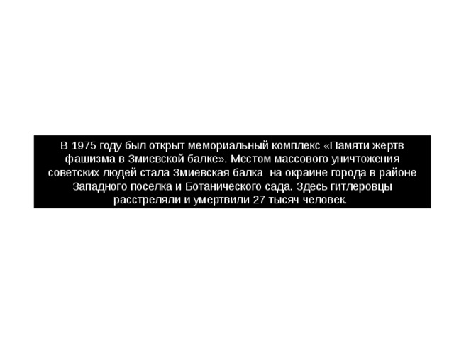 В 1975 году был открыт мемориальный комплекс «Памяти жертв фашизма в Змиевской балке». Местом массового уничтожения советских людей стала Змиевская балка  на окраине города в районе Западного поселка и Ботанического сада. Здесь гитлеровцы расстреляли и умертвили 27 тысяч человек. 