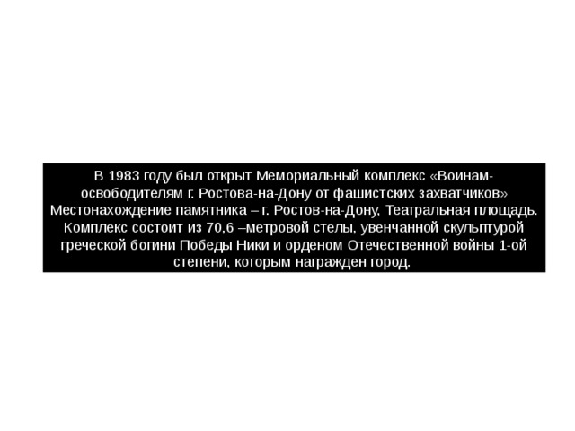 В 1983 году был открыт Мемориальный комплекс «Воинам-освободителям г. Ростова-на-Дону от фашистских захватчиков» Местонахождение памятника – г. Ростов-на-Дону, Театральная площадь. Комплекс состоит из 70,6 –метровой стелы, увенчанной скульптурой греческой богини Победы Ники и орденом Отечественной войны 1-ой степени, которым награжден город. 