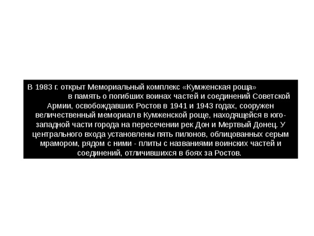 В 1983 г. открыт Мемориальный комплекс «Кумженская роща» в память о погибших воинах частей и соединений Советской Армии, освобождавших Ростов в 1941 и 1943 годах, сооружен величественный мемориал в Кумженской роще, находящейся в юго-западной части города на пересечении рек Дон и Мертвый Донец. У центрального входа установлены пять пилонов, облицованных серым мрамором, рядом с ними - плиты с названиями воинских частей и соединений, отличившихся в боях за Ростов. 