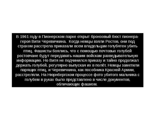 В 1961 году в Пионерском парке открыт бронзовый бюст пионера-героя Вити Черевичкина.  Когда немцы взяли Ростов, они под страхом расстрела приказали всем владельцам голубятен убить птиц. Фашисты боялись, что с помощью почтовых голубей ростовчане будут передавать нашим войскам разведывательную информацию. Но Витя не подчинился приказу и тайно продолжал держать голубей, регулярно выпуская их в полёт. Немцы заметили парящих птиц, и Черевичкина, как пособника Красной Армии, расстреляли. На Нюрнбергском процессе фото убитого мальчика с голубем в руках было представлено в числе документов, обличающих фашизм. 