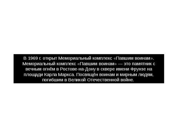 В 1969 г. открыт Мемориальный комплекс «Павшим воинам». Мемориальный комплекс «Павшим воинам» — это памятник с вечным огнём в Ростове-на-Дону в сквере имени Фрунзе на площади Карла Маркса. Посвящён воинам и мирным людям, погибшим в Великой Отечественной войне. 