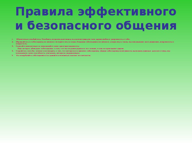 Правила эффективного и безопасного общения  Обязательно улыбайтесь; Улыбаясь во время разговора, мы демонстрируем свое дружелюбие и уверенность в себе. Обращайтесь к собеседнику по имени и смотрите ему в глаза. Называя собеседника по имени и ,глядя ему в глаза, мы показываем свое уважение, искренность и открытость. Слушайте внимательно и показывайте свою заинтересованность;  Наш интерес убеждает собеседника в том, что мы не равнодушны к его словам, и они не пропадают даром. Старайтесь хотя бы немного поговорить о том, что интересно и приятно собеседнику. Давая собеседнику возможность высказать важные для него темы, мы показываем свою способность учитывать интересы окружающих. 5 Не оскорбляйте собеседника и не давайте негативных оценок его личности. 