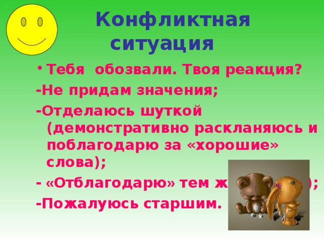  Конфликтная ситуация Тебя обозвали. Твоя реакция? -Не придам значения; -Отделаюсь шуткой (демонстративно раскланяюсь и поблагодарю за «хорошие» слова); - « Отблагодарю » тем же (обзову); -Пожалуюсь старшим.  