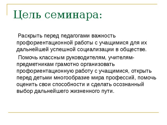 Цель семинара:  Раскрыть перед педагогами важность профориентационной работы с учащимися для их дальнейшей успешной социализации в обществе.  Помочь классным руководителям, учителям- предметникам грамотно организовать профориентационную работу с учащимися, открыть перед детьми многообразие мира профессий, помочь оценить свои способности и сделать осознанный выбор дальнейшего жизненного пути.  