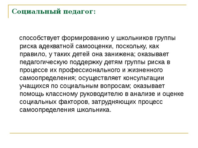 Социальный педагог:  способствует формированию у школьников группы риска адекватной самооценки, поскольку, как правило, у таких детей она занижена; оказывает педагогическую поддержку детям группы риска в процессе их профессионального и жизненного самоопределения; осуществляет консультации учащихся по социальным вопросам; оказывает помощь классному руководителю в анализе и оценке социальных факторов, затрудняющих процесс самоопределения школьника. 